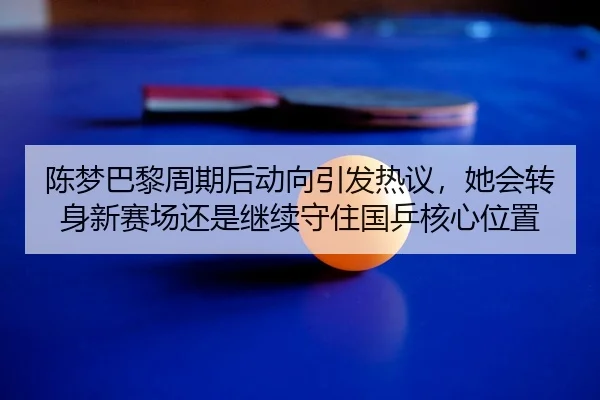 陈梦巴黎周期后动向引发热议，她会转身新赛场还是继续守住国乒核心位置