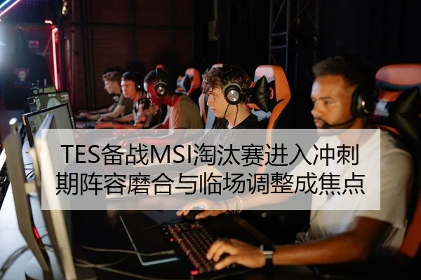 TES备战MSI淘汰赛进入冲刺期阵容磨合与临场调整成焦点