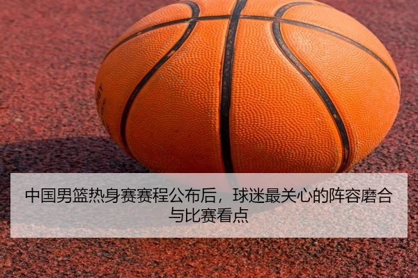 中国男篮热身赛赛程公布后，球迷最关心的阵容磨合与比赛看点